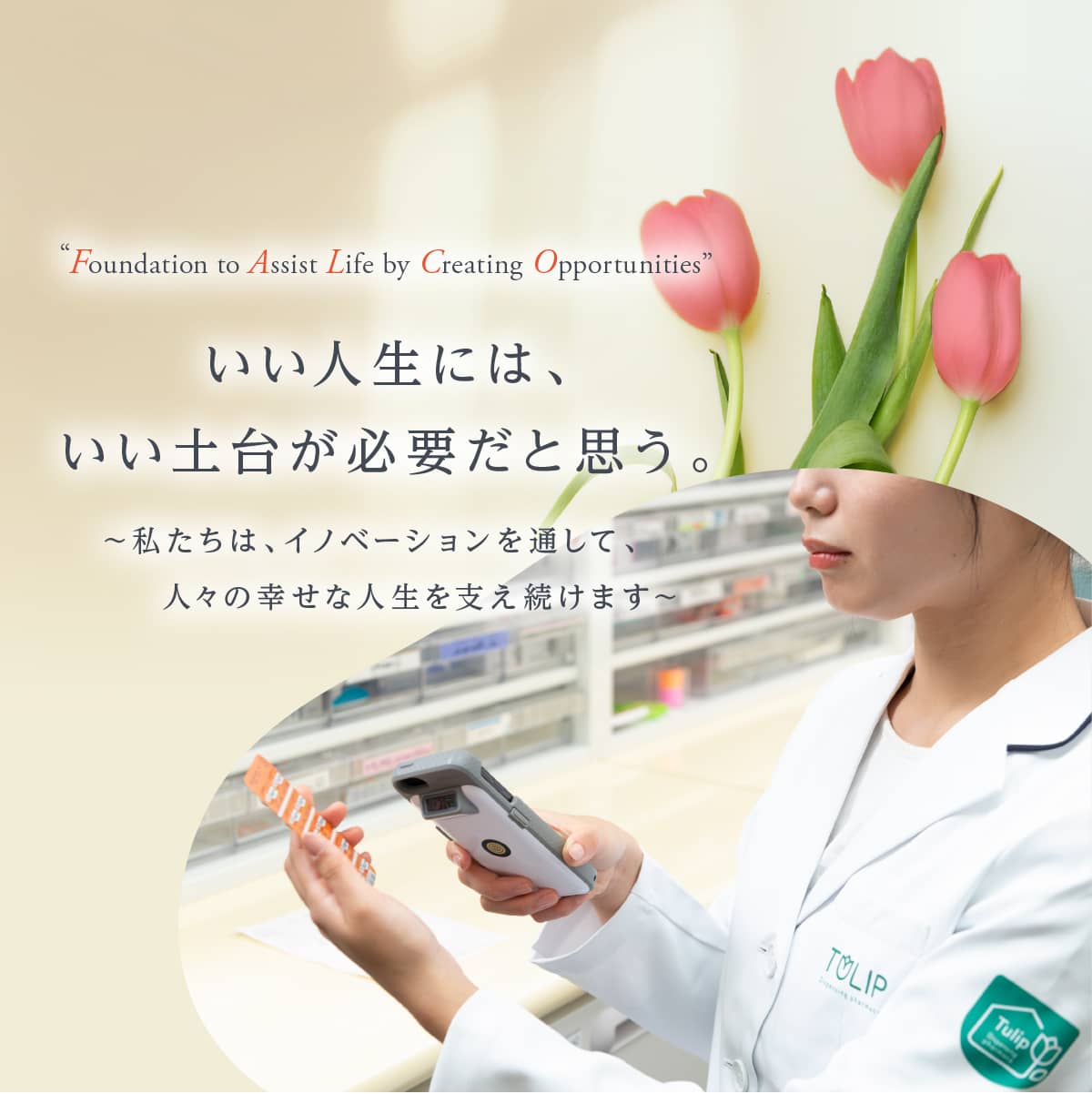 “Foundation to Assist Life by Creating Opportunities” いい人生には、いい土台が必要だと思う。 ～私たちは、イノベーションを通して、人々の幸せな人生を支え続けます～